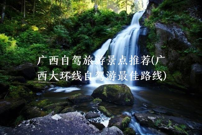 广西自驾旅游景点推荐(广西大环线自驾游最佳路线)